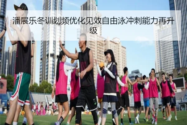 潘展乐冬训划频优化见效自由泳冲刺能力再升级